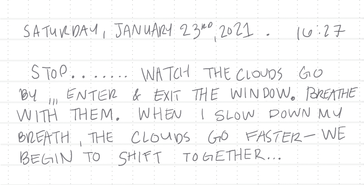 Journay entry written on dotted graph paper. the heading: 'Saturday, January 23rd, 2021. 16:27' line break 'Stop.......watch the clouds by,,, enter & exit the window. Breathe with them. When I slow down my breath, the clouds go faster- we begin to shift together...'