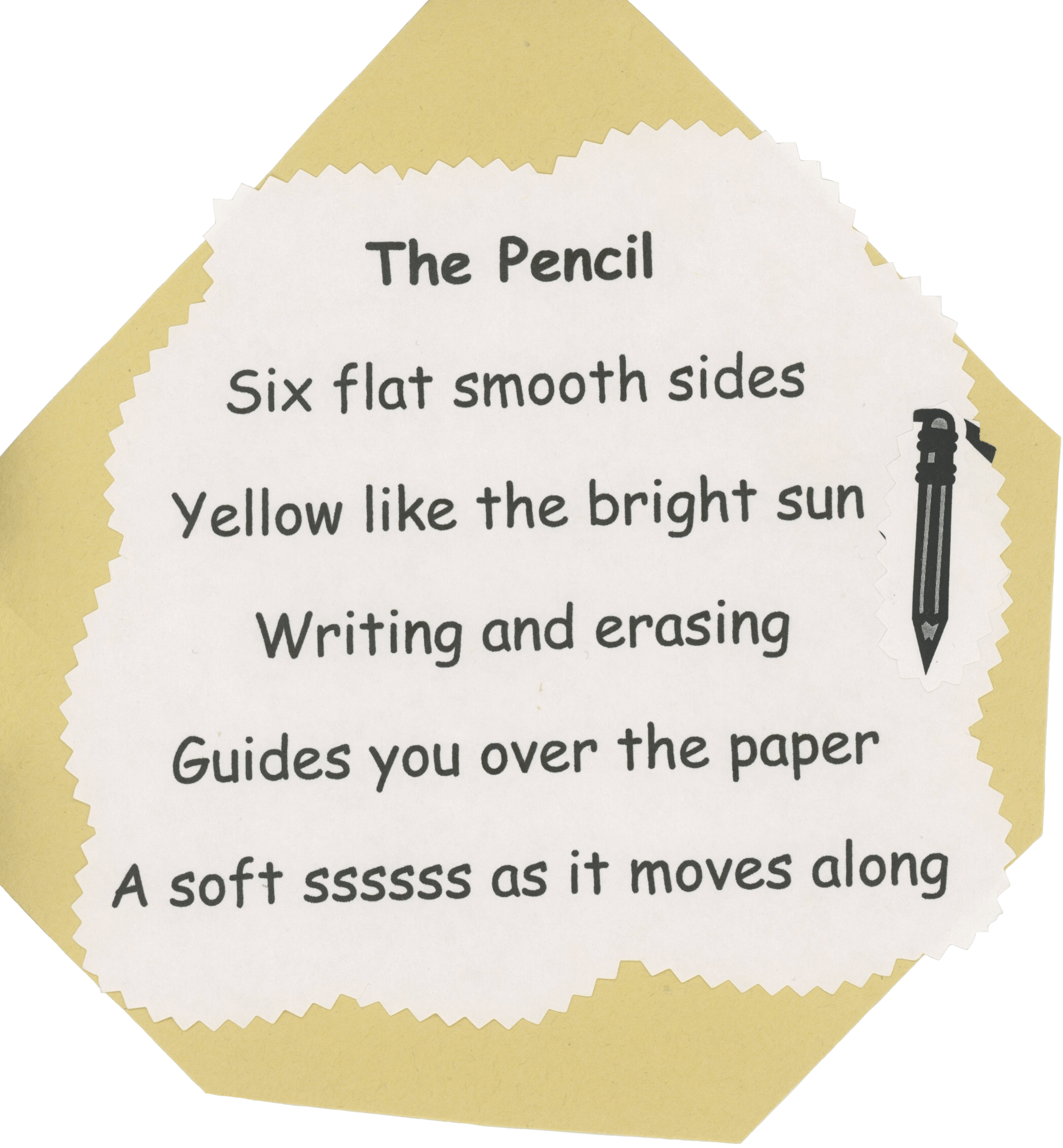 An uneven hexagon cut from yellow-ish construction paper, glued ontop is sheet of printer paper which has been cut out in a cloud shape using zig zag scissors. The poem is center aligned, making use of Comic Sans. It is titled 'The Pencil', it reads'Six flat smooth sides. Yellow like the bright sun. Writing and erasing. Guides you over the paper. A soft ssssss as it moves along.' There is an clip art illustration of a pencil mounted to the right of the poem. Made in 2004 or 2005.
